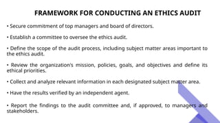 FRAMEWORK FOR CONDUCTING AN ETHICS AUDIT
• Secure commitment of top managers and board of directors.
• Establish a committee to oversee the ethics audit.
• Define the scope of the audit process, including subject matter areas important to
the ethics audit.
• Review the organization's mission, policies, goals, and objectives and define its
ethical priorities.
• Collect and analyze relevant information in each designated subject matter area.
• Have the results verified by an independent agent.
• Report the findings to the audit committee and, if approved, to managers and
stakeholders.
 
