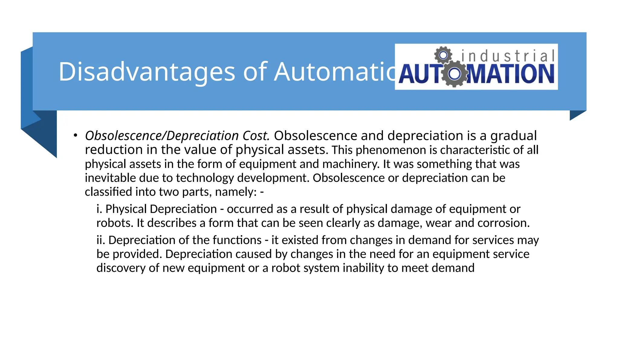 Disadvantages of Automation
• Obsolescence/Depreciation Cost. Obsolescence and depreciation is a gradual
reduction in the value of physical assets. This phenomenon is characteristic of all
physical assets in the form of equipment and machinery. It was something that was
inevitable due to technology development. Obsolescence or depreciation can be
classified into two parts, namely: -
i. Physical Depreciation - occurred as a result of physical damage of equipment or
robots. It describes a form that can be seen clearly as damage, wear and corrosion.
ii. Depreciation of the functions - it existed from changes in demand for services may
be provided. Depreciation caused by changes in the need for an equipment service
discovery of new equipment or a robot system inability to meet demand
 