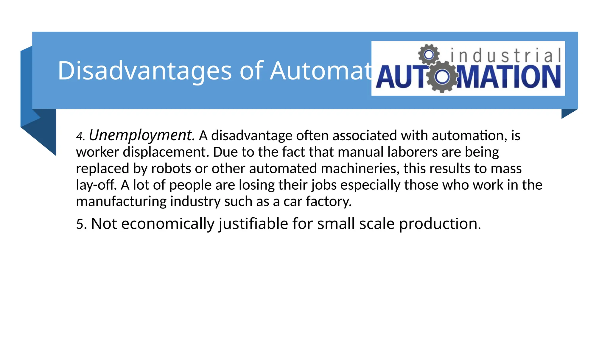 Disadvantages of Automation
4. Unemployment. A disadvantage often associated with automation, is
worker displacement. Due to the fact that manual laborers are being
replaced by robots or other automated machineries, this results to mass
lay-off. A lot of people are losing their jobs especially those who work in the
manufacturing industry such as a car factory.
5. Not economically justifiable for small scale production.
 