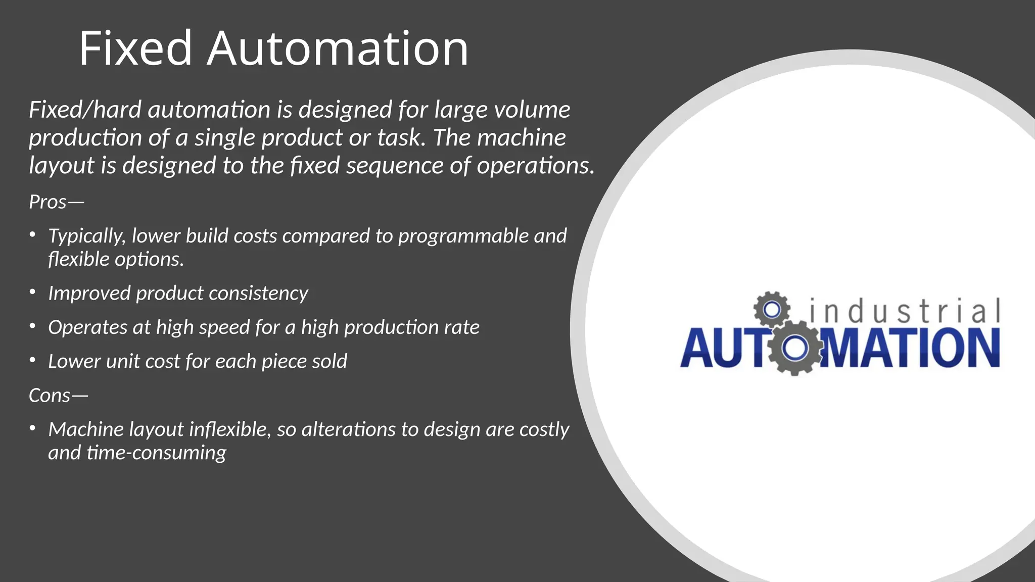 Fixed Automation
Fixed/hard automation is designed for large volume
production of a single product or task. The machine
layout is designed to the fixed sequence of operations.
Pros—
• Typically, lower build costs compared to programmable and
flexible options.
• Improved product consistency
• Operates at high speed for a high production rate
• Lower unit cost for each piece sold
Cons—
• Machine layout inflexible, so alterations to design are costly
and time-consuming
 