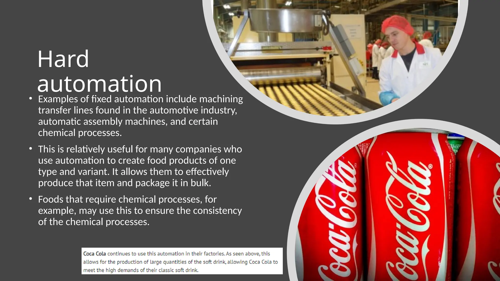Hard
automation
• Examples of fixed automation include machining
transfer lines found in the automotive industry,
automatic assembly machines, and certain
chemical processes.
• This is relatively useful for many companies who
use automation to create food products of one
type and variant. It allows them to effectively
produce that item and package it in bulk.
• Foods that require chemical processes, for
example, may use this to ensure the consistency
of the chemical processes.
 