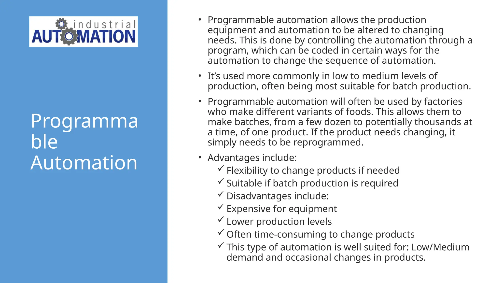 Programma
ble
Automation
• Programmable automation allows the production
equipment and automation to be altered to changing
needs. This is done by controlling the automation through a
program, which can be coded in certain ways for the
automation to change the sequence of automation.
• It’s used more commonly in low to medium levels of
production, often being most suitable for batch production.
• Programmable automation will often be used by factories
who make different variants of foods. This allows them to
make batches, from a few dozen to potentially thousands at
a time, of one product. If the product needs changing, it
simply needs to be reprogrammed.
• Advantages include:
 Flexibility to change products if needed
 Suitable if batch production is required
 Disadvantages include:
 Expensive for equipment
 Lower production levels
 Often time-consuming to change products
 This type of automation is well suited for: Low/Medium
demand and occasional changes in products.
 