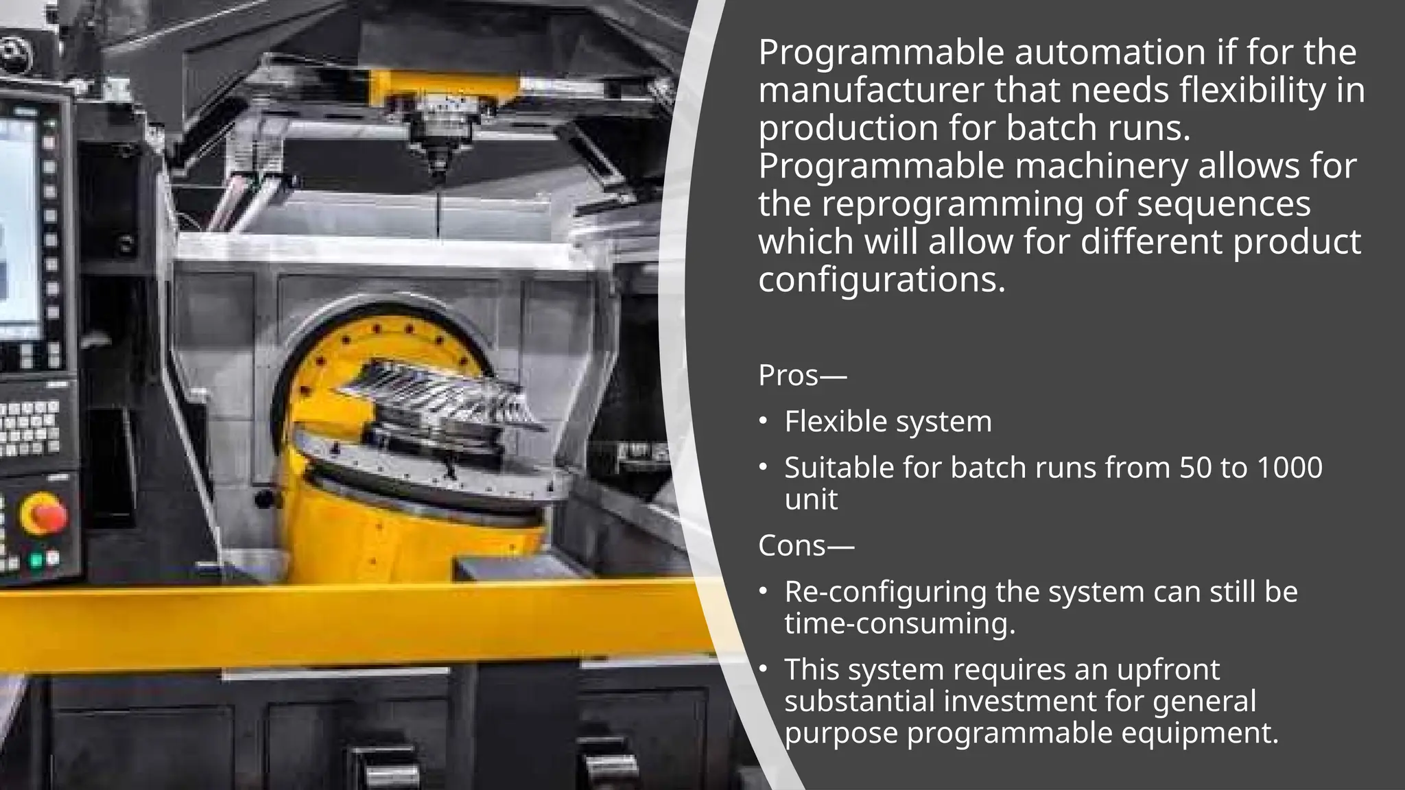Programmable automation if for the
manufacturer that needs flexibility in
production for batch runs.
Programmable machinery allows for
the reprogramming of sequences
which will allow for different product
configurations.
Pros—
• Flexible system
• Suitable for batch runs from 50 to 1000
unit
Cons—
• Re-configuring the system can still be
time-consuming.
• This system requires an upfront
substantial investment for general
purpose programmable equipment.
 