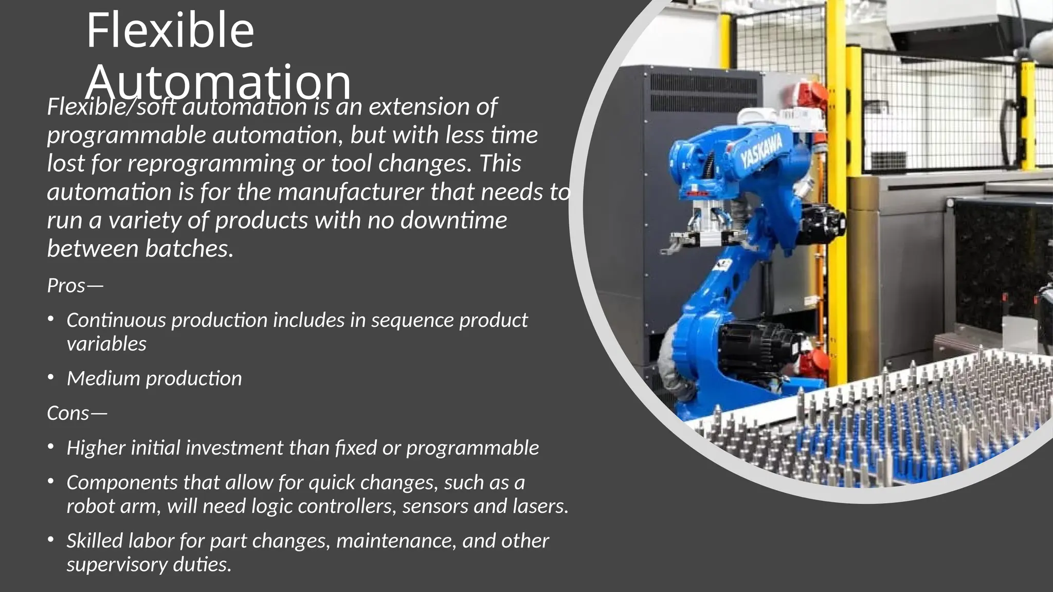 Flexible
Automation
Flexible/soft automation is an extension of
programmable automation, but with less time
lost for reprogramming or tool changes. This
automation is for the manufacturer that needs to
run a variety of products with no downtime
between batches.
Pros—
• Continuous production includes in sequence product
variables
• Medium production
Cons—
• Higher initial investment than fixed or programmable
• Components that allow for quick changes, such as a
robot arm, will need logic controllers, sensors and lasers.
• Skilled labor for part changes, maintenance, and other
supervisory duties.
 