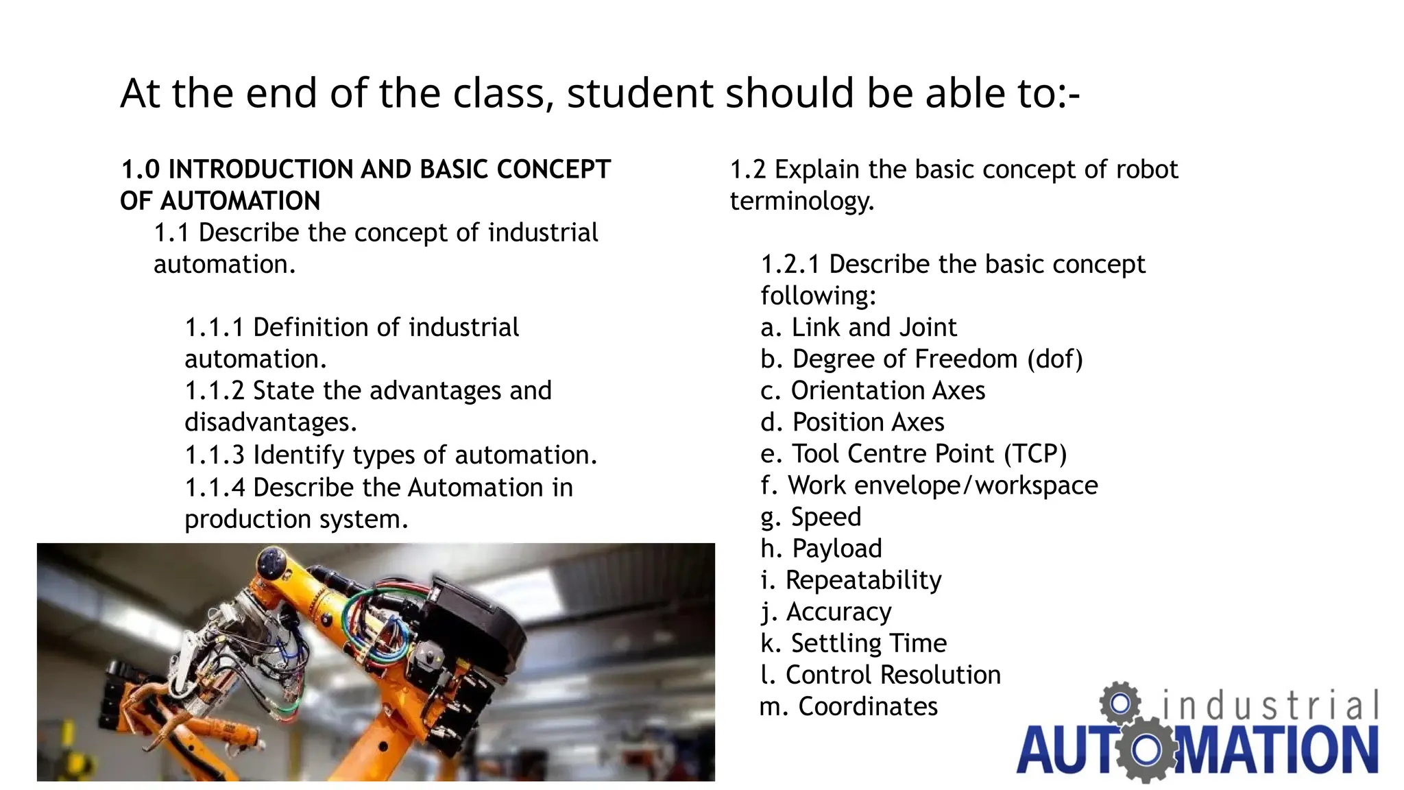 At the end of the class, student should be able to:-
1.0 INTRODUCTION AND BASIC CONCEPT
OF AUTOMATION
1.1 Describe the concept of industrial
automation.
1.1.1 Definition of industrial
automation.
1.1.2 State the advantages and
disadvantages.
1.1.3 Identify types of automation.
1.1.4 Describe the Automation in
production system.
1.2 Explain the basic concept of robot
terminology.
1.2.1 Describe the basic concept
following:
a. Link and Joint
b. Degree of Freedom (dof)
c. Orientation Axes
d. Position Axes
e. Tool Centre Point (TCP)
f. Work envelope/workspace
g. Speed
h. Payload
i. Repeatability
j. Accuracy
k. Settling Time
l. Control Resolution
m. Coordinates
 