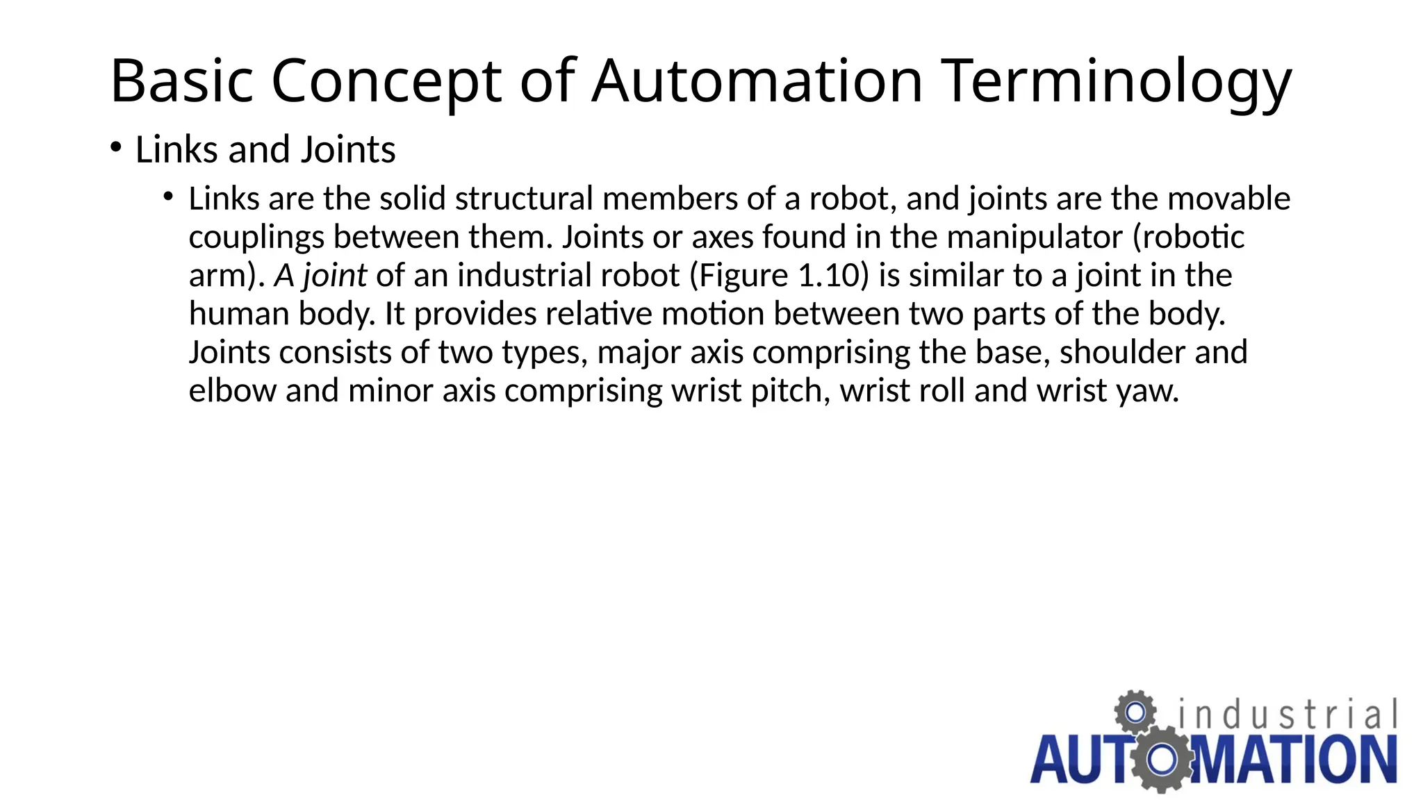 Basic Concept of Automation Terminology
• Links and Joints
• Links are the solid structural members of a robot, and joints are the movable
couplings between them. Joints or axes found in the manipulator (robotic
arm). A joint of an industrial robot (Figure 1.10) is similar to a joint in the
human body. It provides relative motion between two parts of the body.
Joints consists of two types, major axis comprising the base, shoulder and
elbow and minor axis comprising wrist pitch, wrist roll and wrist yaw.
 