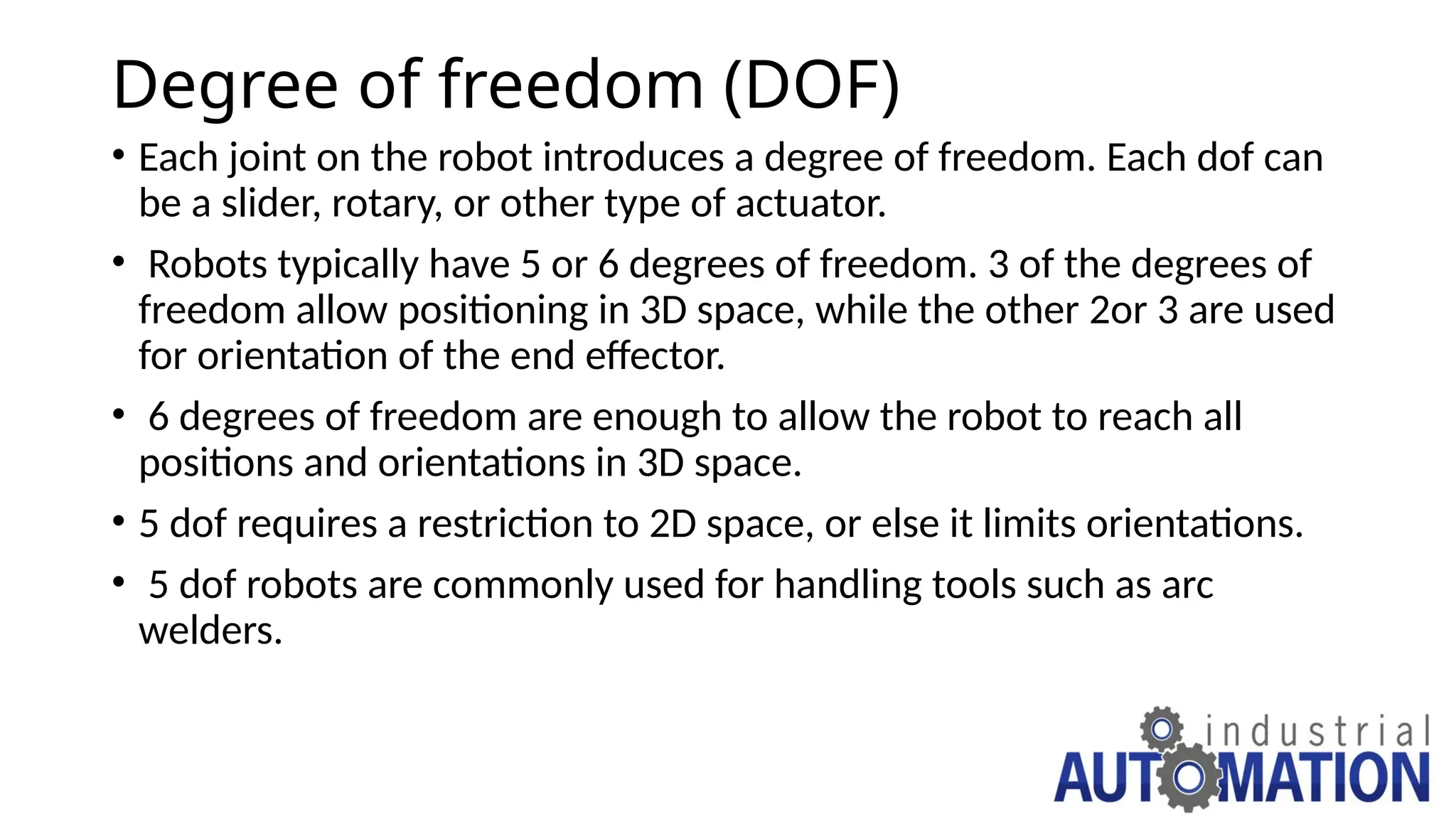Degree of freedom (DOF)
• Each joint on the robot introduces a degree of freedom. Each dof can
be a slider, rotary, or other type of actuator.
• Robots typically have 5 or 6 degrees of freedom. 3 of the degrees of
freedom allow positioning in 3D space, while the other 2or 3 are used
for orientation of the end effector.
• 6 degrees of freedom are enough to allow the robot to reach all
positions and orientations in 3D space.
• 5 dof requires a restriction to 2D space, or else it limits orientations.
• 5 dof robots are commonly used for handling tools such as arc
welders.
 
