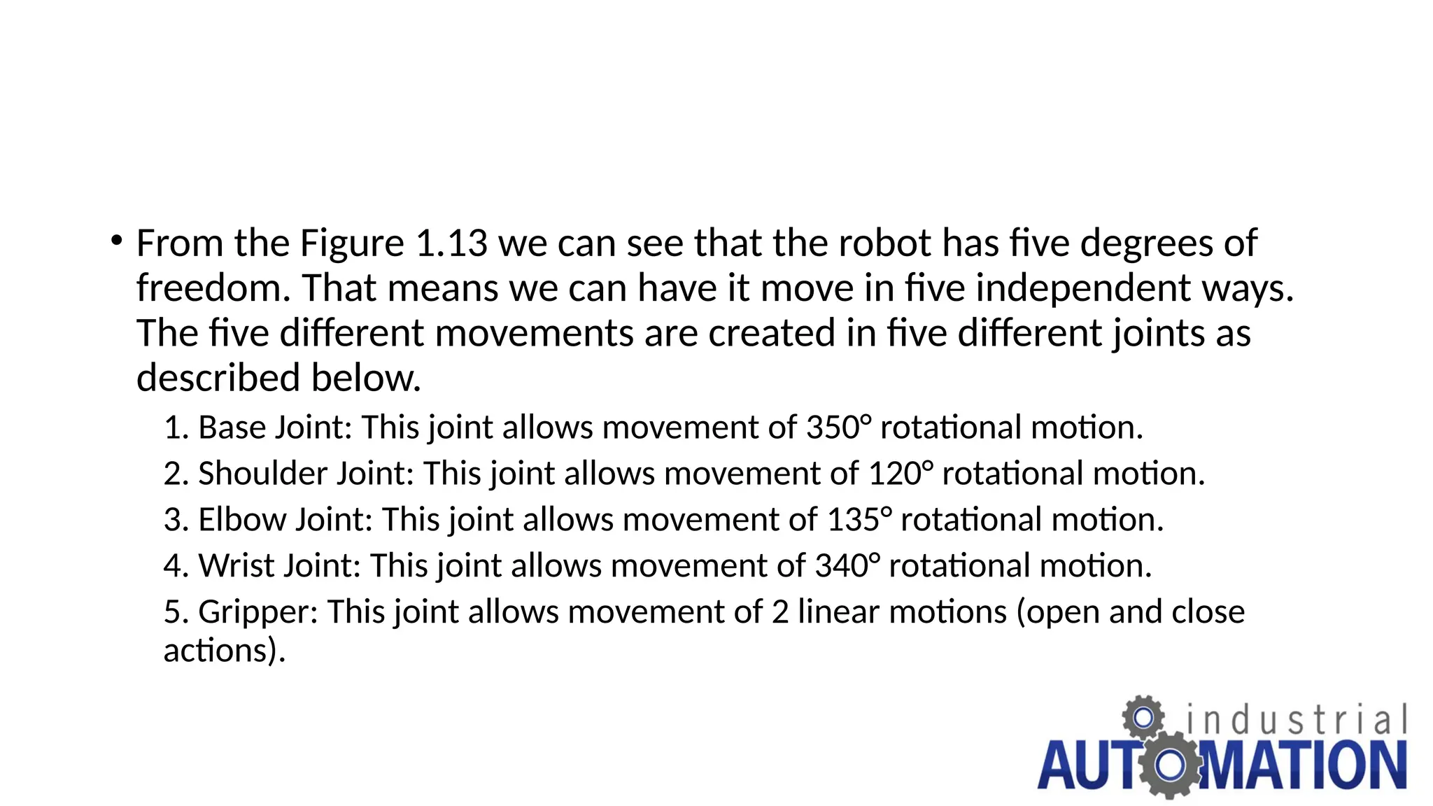 • From the Figure 1.13 we can see that the robot has five degrees of
freedom. That means we can have it move in five independent ways.
The five different movements are created in five different joints as
described below.
1. Base Joint: This joint allows movement of 350° rotational motion.
2. Shoulder Joint: This joint allows movement of 120° rotational motion.
3. Elbow Joint: This joint allows movement of 135° rotational motion.
4. Wrist Joint: This joint allows movement of 340° rotational motion.
5. Gripper: This joint allows movement of 2 linear motions (open and close
actions).
 