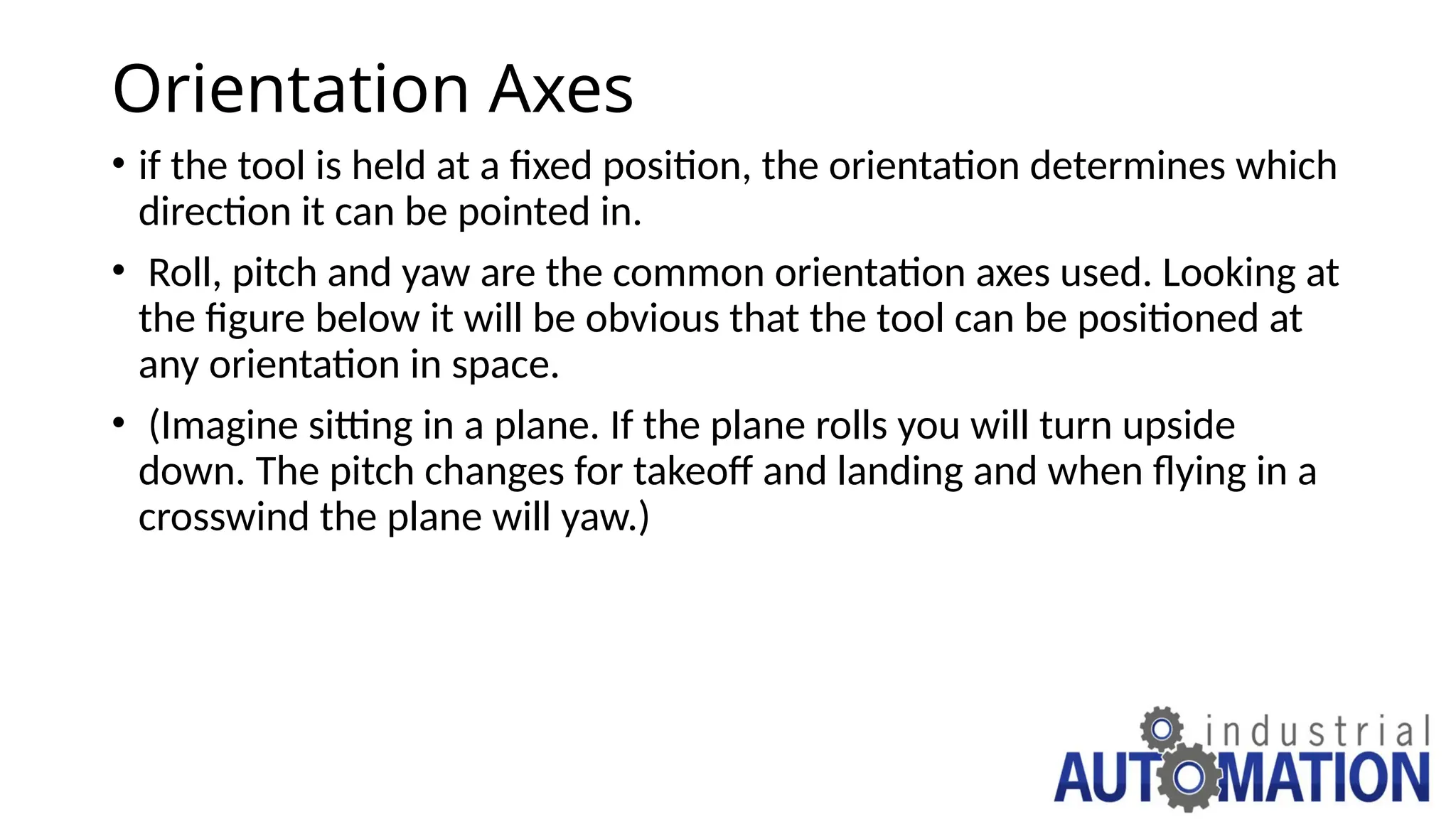 Orientation Axes
• if the tool is held at a fixed position, the orientation determines which
direction it can be pointed in.
• Roll, pitch and yaw are the common orientation axes used. Looking at
the figure below it will be obvious that the tool can be positioned at
any orientation in space.
• (Imagine sitting in a plane. If the plane rolls you will turn upside
down. The pitch changes for takeoff and landing and when flying in a
crosswind the plane will yaw.)
 