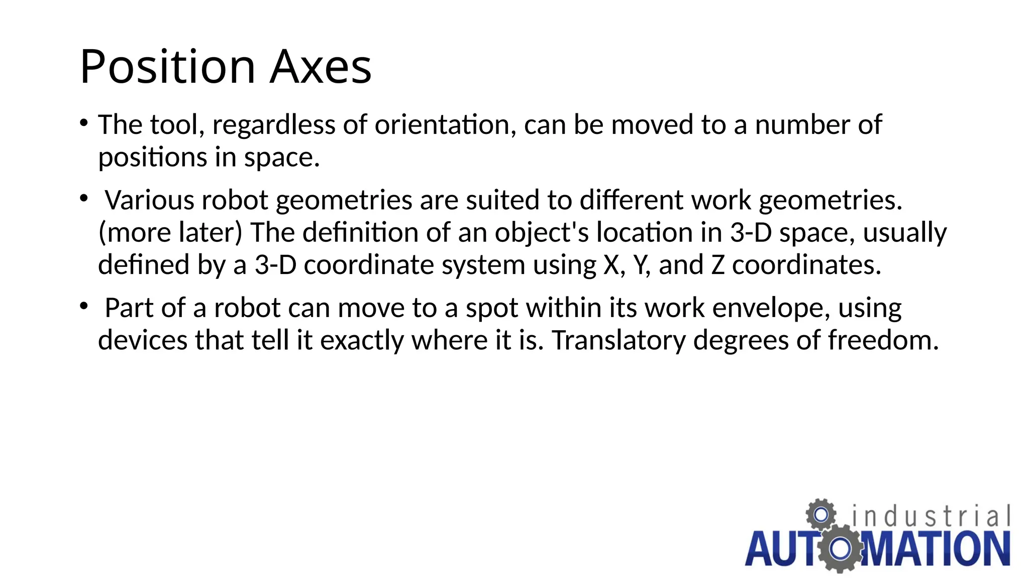 Position Axes
• The tool, regardless of orientation, can be moved to a number of
positions in space.
• Various robot geometries are suited to different work geometries.
(more later) The definition of an object's location in 3-D space, usually
defined by a 3-D coordinate system using X, Y, and Z coordinates.
• Part of a robot can move to a spot within its work envelope, using
devices that tell it exactly where it is. Translatory degrees of freedom.
 
