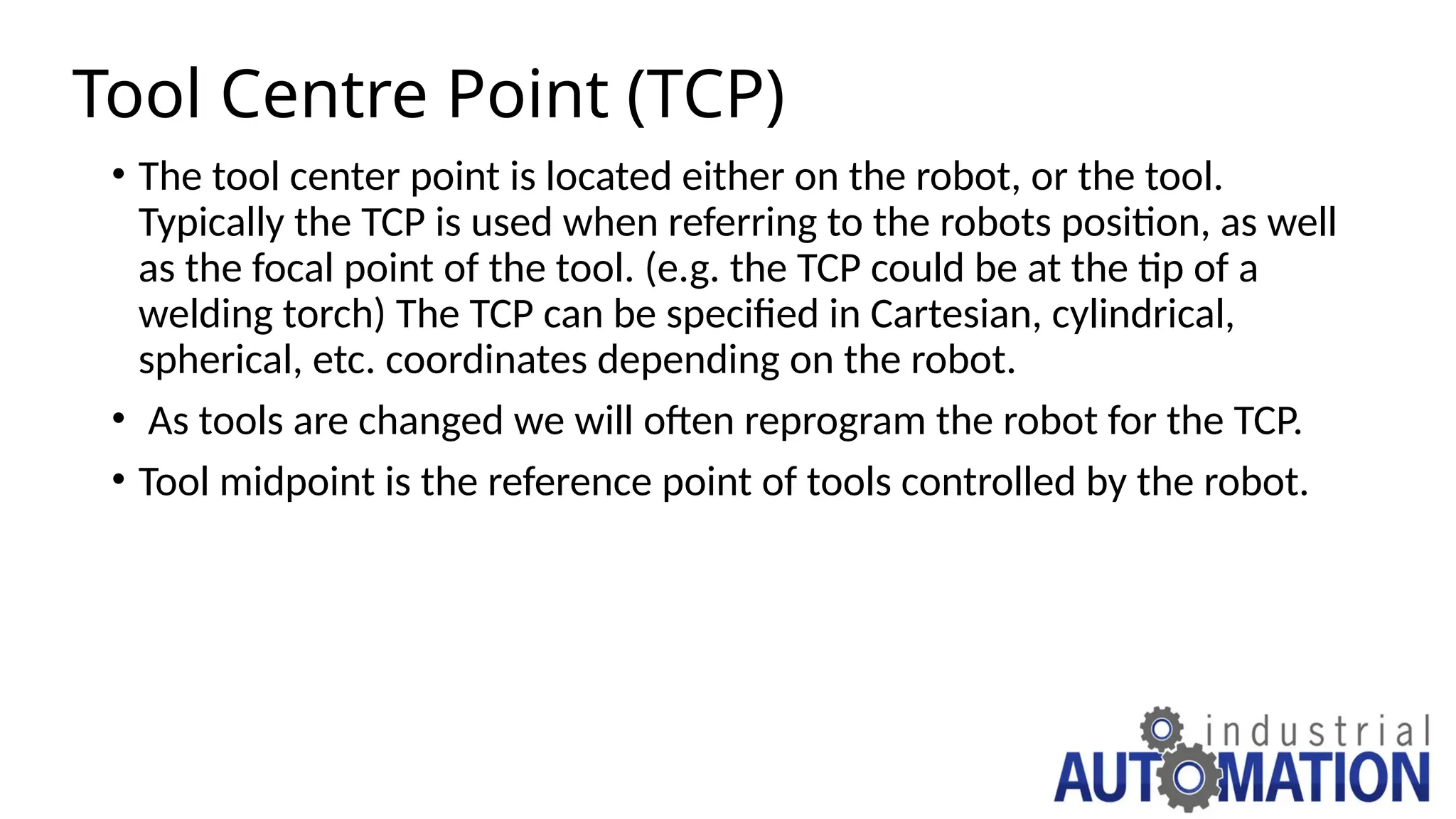 Tool Centre Point (TCP)
• The tool center point is located either on the robot, or the tool.
Typically the TCP is used when referring to the robots position, as well
as the focal point of the tool. (e.g. the TCP could be at the tip of a
welding torch) The TCP can be specified in Cartesian, cylindrical,
spherical, etc. coordinates depending on the robot.
• As tools are changed we will often reprogram the robot for the TCP.
• Tool midpoint is the reference point of tools controlled by the robot.
 