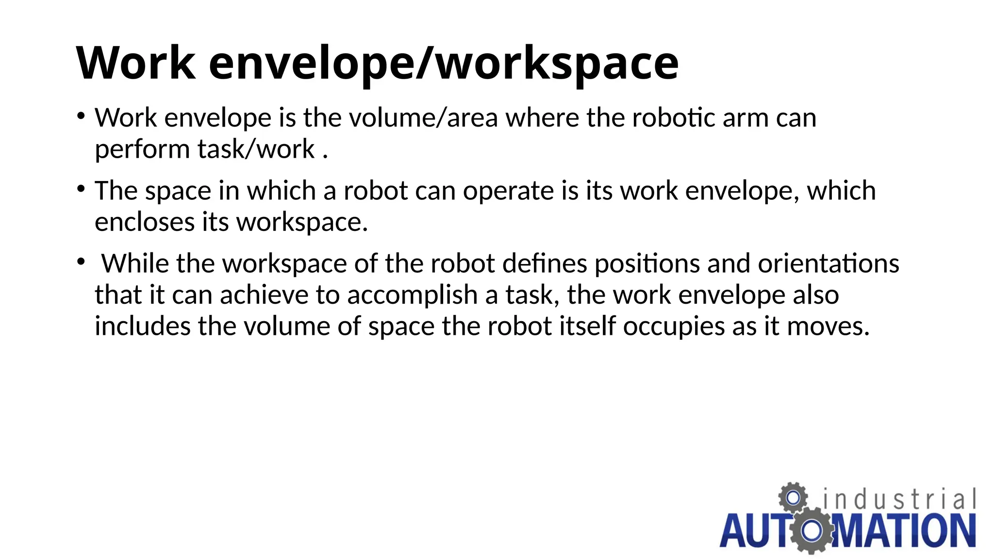 Work envelope/workspace
• Work envelope is the volume/area where the robotic arm can
perform task/work .
• The space in which a robot can operate is its work envelope, which
encloses its workspace.
• While the workspace of the robot defines positions and orientations
that it can achieve to accomplish a task, the work envelope also
includes the volume of space the robot itself occupies as it moves.
 