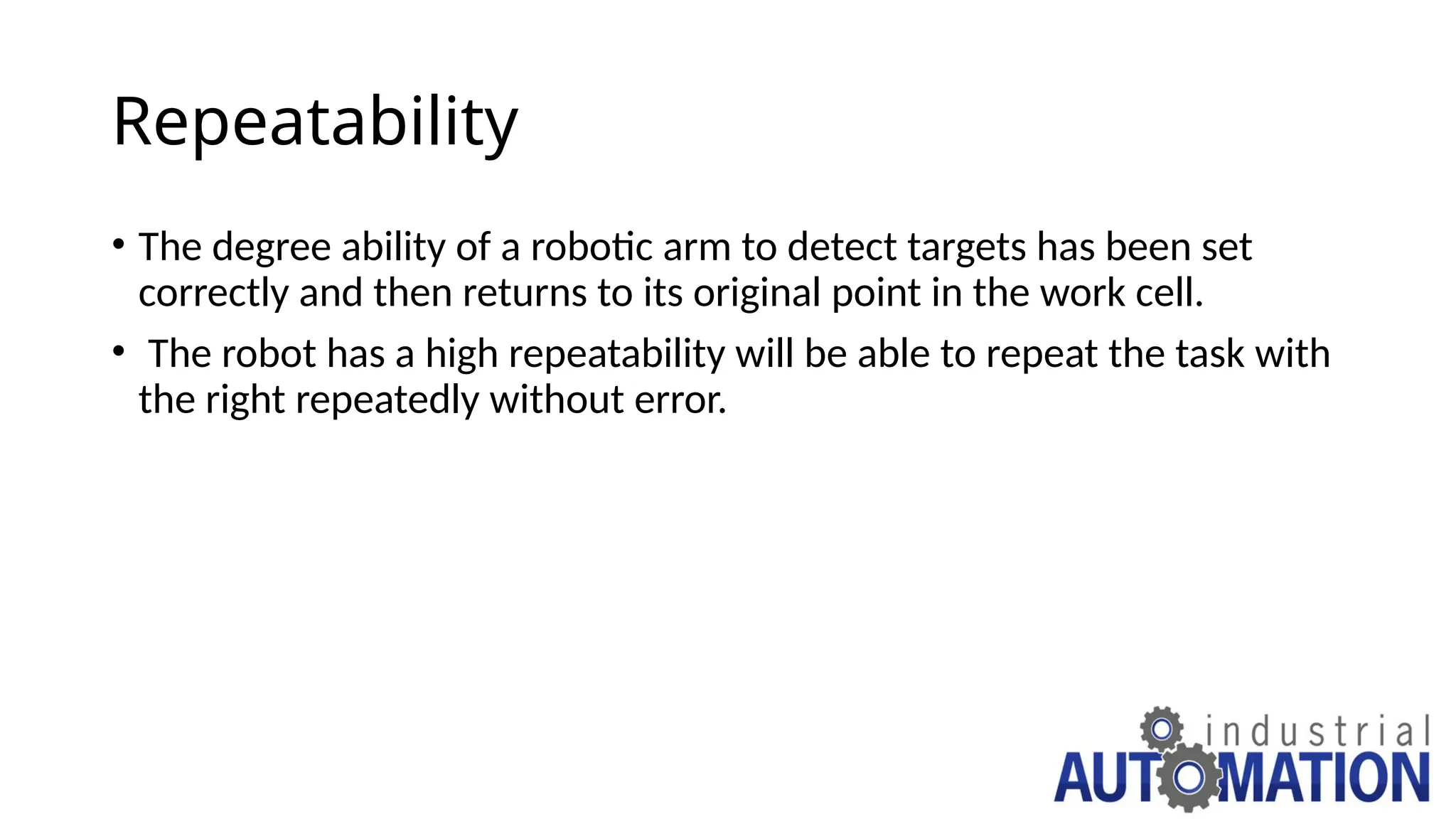Repeatability
• The degree ability of a robotic arm to detect targets has been set
correctly and then returns to its original point in the work cell.
• The robot has a high repeatability will be able to repeat the task with
the right repeatedly without error.
 