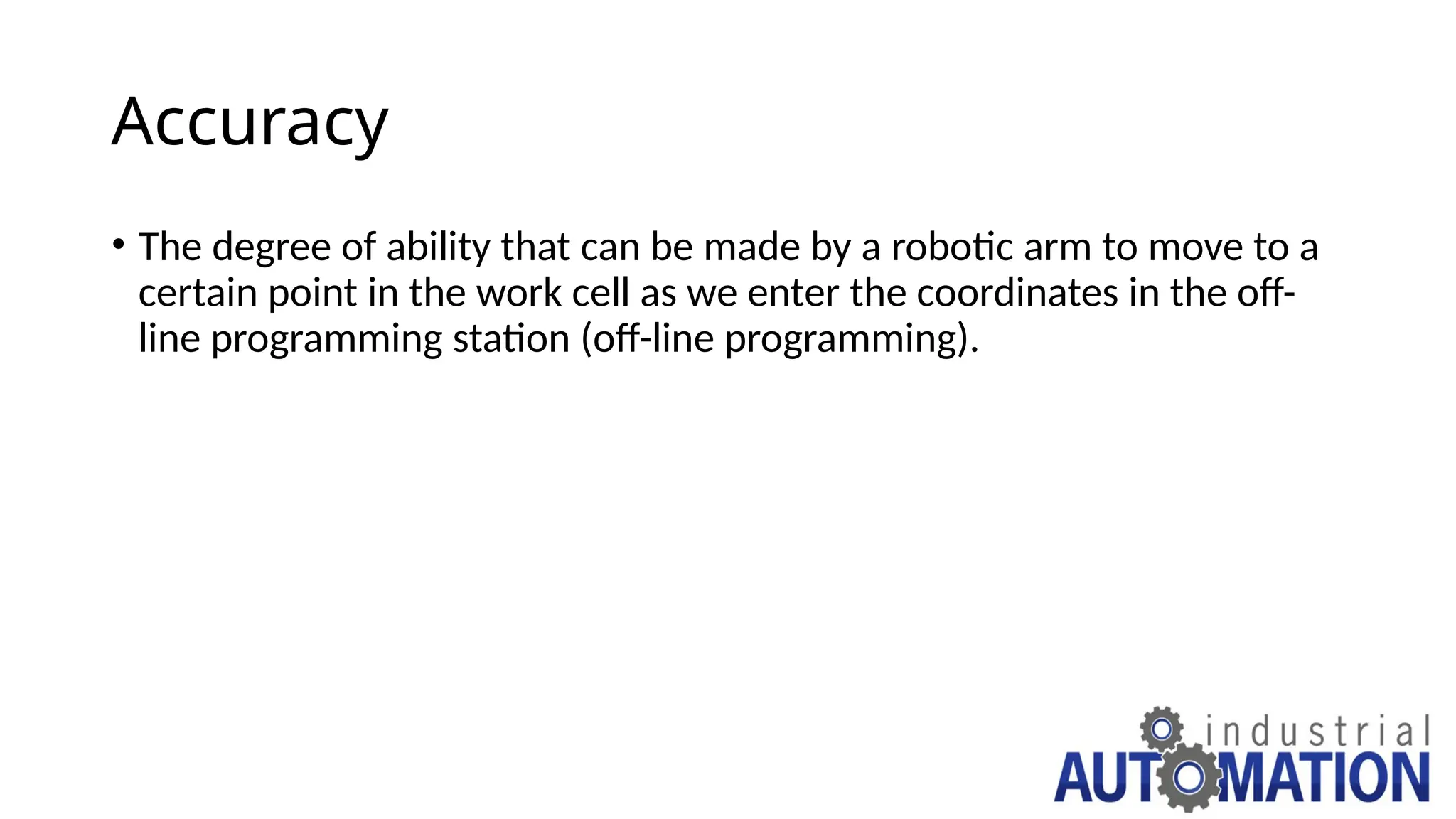 Accuracy
• The degree of ability that can be made by a robotic arm to move to a
certain point in the work cell as we enter the coordinates in the off-
line programming station (off-line programming).
 