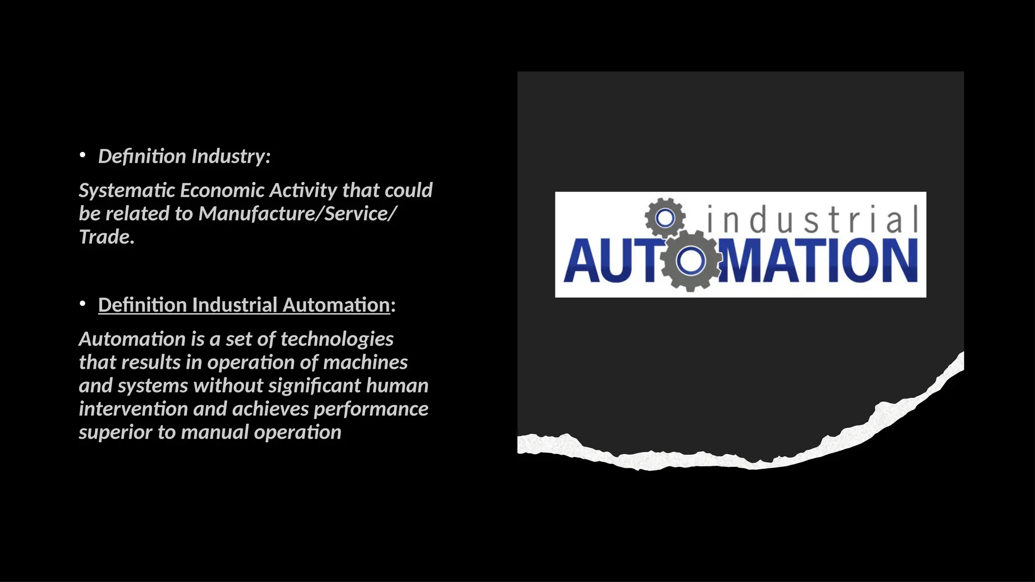 • Definition Industry:
Systematic Economic Activity that could
be related to Manufacture/Service/
Trade.
• Definition Industrial Automation:
Automation is a set of technologies
that results in operation of machines
and systems without significant human
intervention and achieves performance
superior to manual operation
 