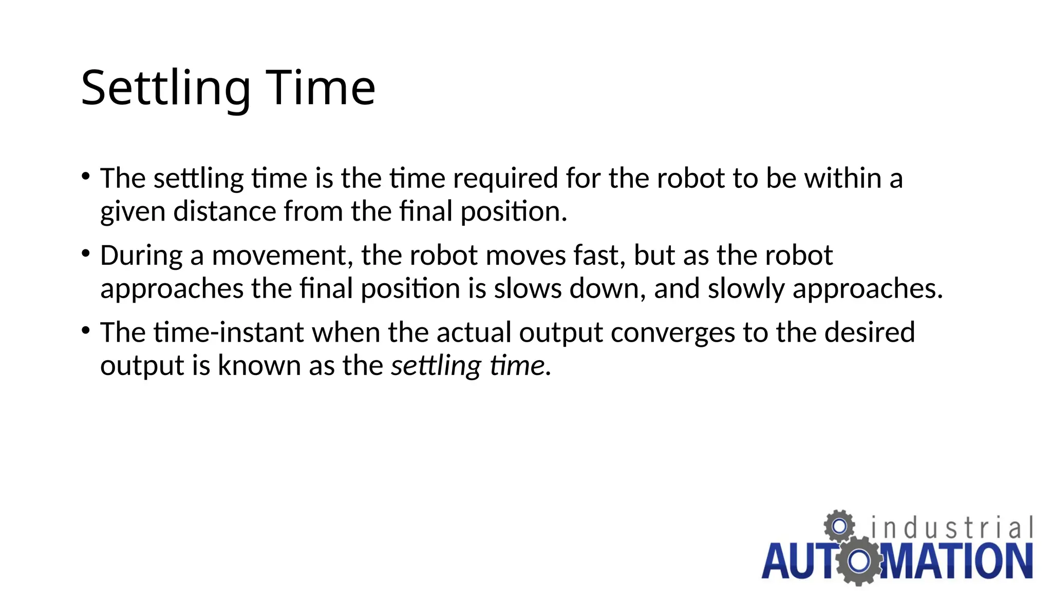 Settling Time
• The settling time is the time required for the robot to be within a
given distance from the final position.
• During a movement, the robot moves fast, but as the robot
approaches the final position is slows down, and slowly approaches.
• The time-instant when the actual output converges to the desired
output is known as the settling time.
 