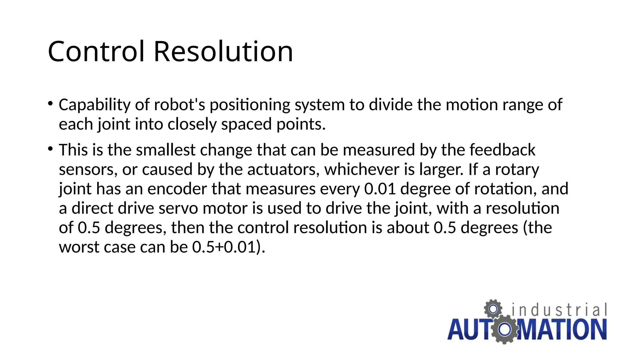 Control Resolution
• Capability of robot's positioning system to divide the motion range of
each joint into closely spaced points.
• This is the smallest change that can be measured by the feedback
sensors, or caused by the actuators, whichever is larger. If a rotary
joint has an encoder that measures every 0.01 degree of rotation, and
a direct drive servo motor is used to drive the joint, with a resolution
of 0.5 degrees, then the control resolution is about 0.5 degrees (the
worst case can be 0.5+0.01).
 