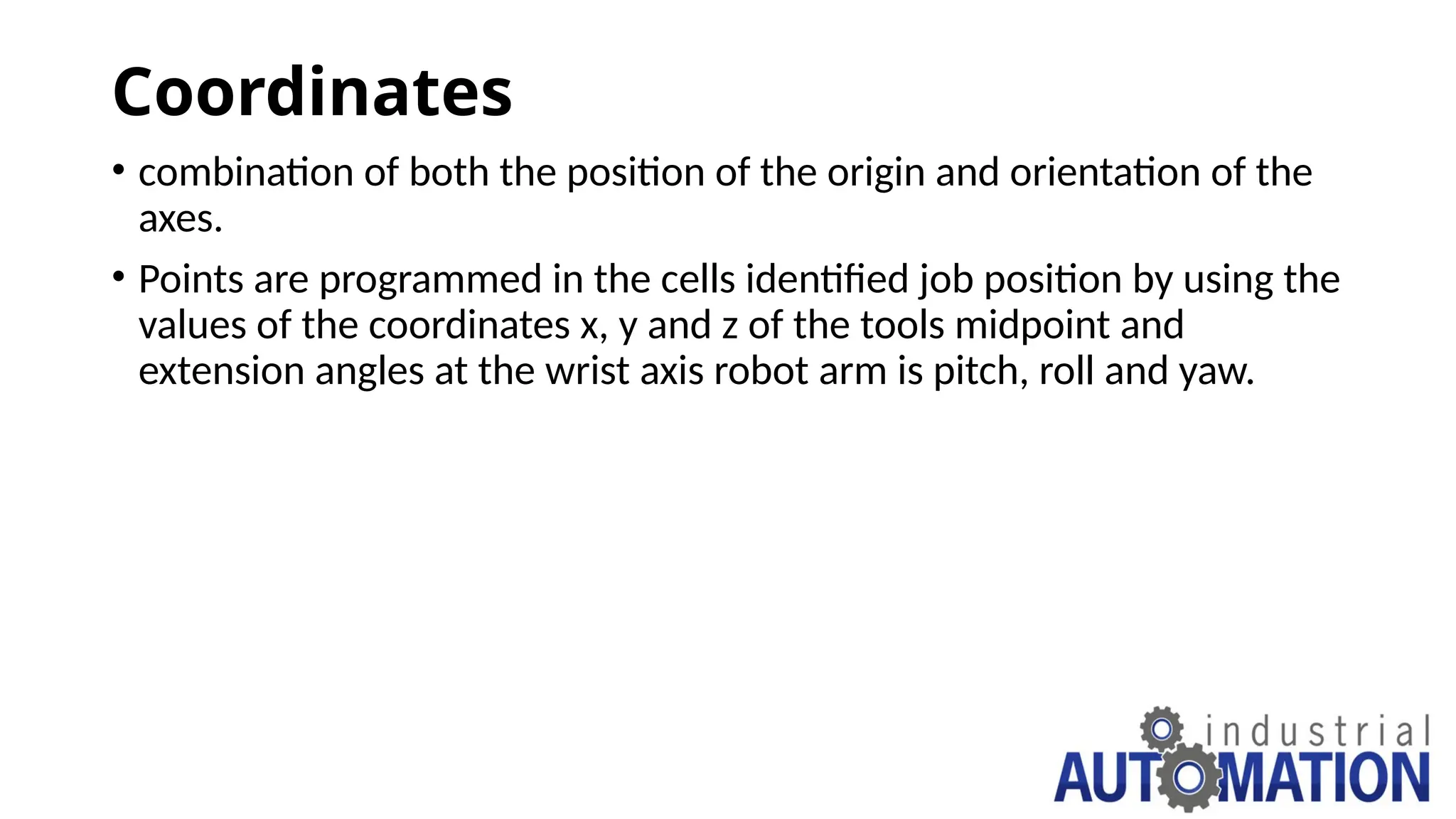 Coordinates
• combination of both the position of the origin and orientation of the
axes.
• Points are programmed in the cells identified job position by using the
values of the coordinates x, y and z of the tools midpoint and
extension angles at the wrist axis robot arm is pitch, roll and yaw.
 