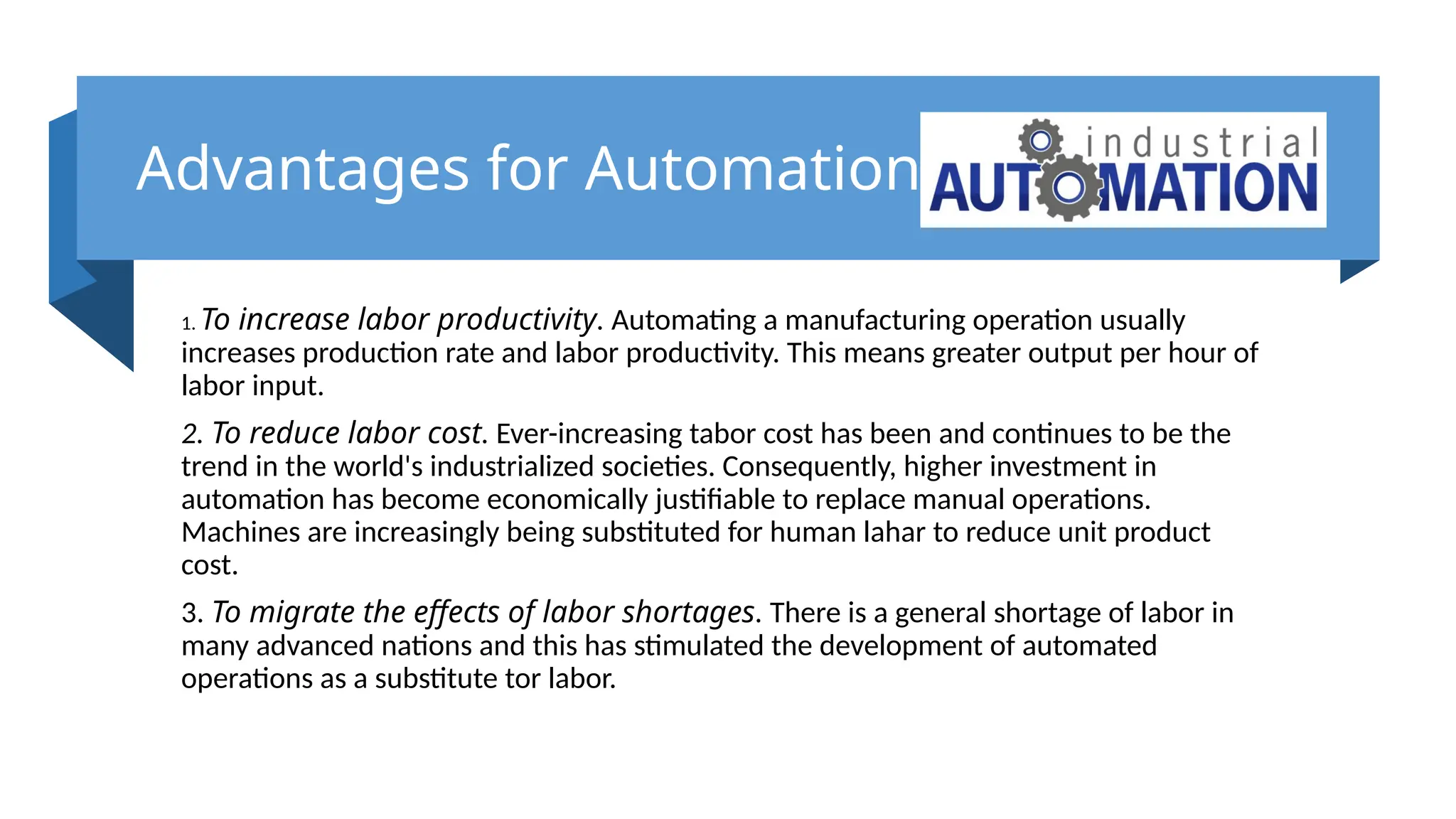 Advantages for Automation
1. To increase labor productivity. Automating a manufacturing operation usually
increases production rate and labor productivity. This means greater output per hour of
labor input.
2. To reduce labor cost. Ever-increasing tabor cost has been and continues to be the
trend in the world's industrialized societies. Consequently, higher investment in
automation has become economically justifiable to replace manual operations.
Machines are increasingly being substituted for human lahar to reduce unit product
cost.
3. To migrate the effects of labor shortages. There is a general shortage of labor in
many advanced nations and this has stimulated the development of automated
operations as a substitute tor labor.
 