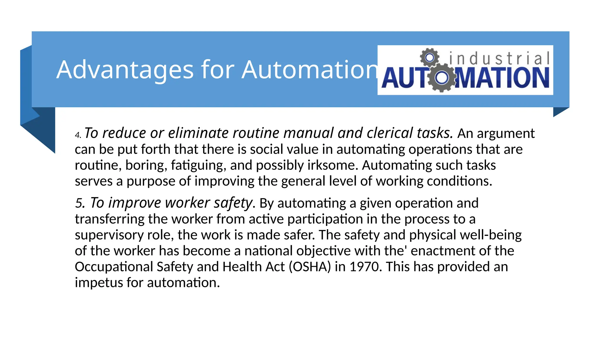Advantages for Automation
4. To reduce or eliminate routine manual and clerical tasks. An argument
can be put forth that there is social value in automating operations that are
routine, boring, fatiguing, and possibly irksome. Automating such tasks
serves a purpose of improving the general level of working conditions.
5. To improve worker safety. By automating a given operation and
transferring the worker from active participation in the process to a
supervisory role, the work is made safer. The safety and physical well-being
of the worker has become a national objective with the' enactment of the
Occupational Safety and Health Act (OSHA) in 1970. This has provided an
impetus for automation.
 