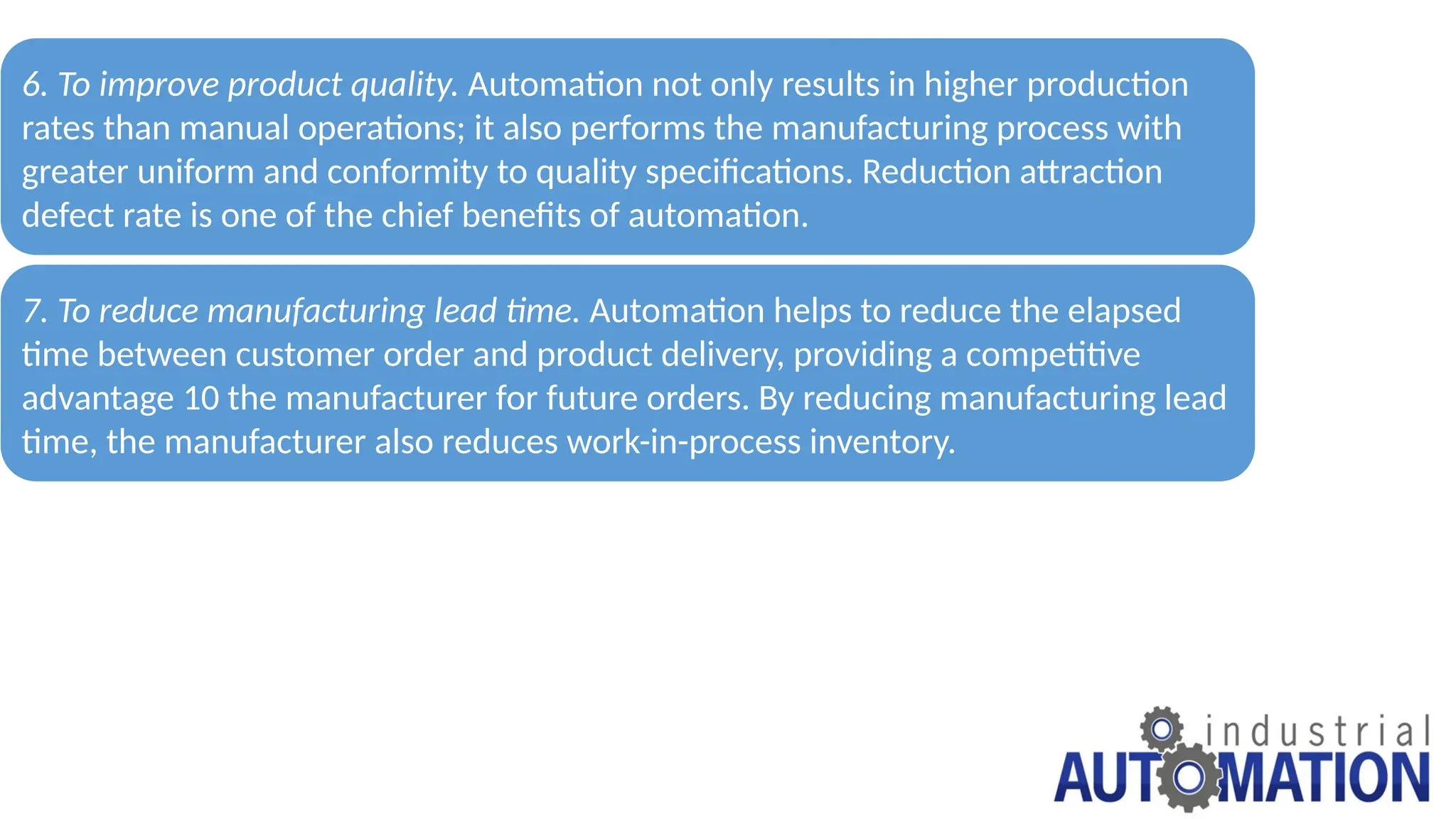 Advantages for Automation
6. To improve product quality. Automation not only results in higher production
rates than manual operations; it also performs the manufacturing process with
greater uniform and conformity to quality specifications. Reduction attraction
defect rate is one of the chief benefits of automation.
7. To reduce manufacturing lead time. Automation helps to reduce the elapsed
time between customer order and product delivery, providing a competitive
advantage 10 the manufacturer for future orders. By reducing manufacturing lead
time, the manufacturer also reduces work-in-process inventory.
 