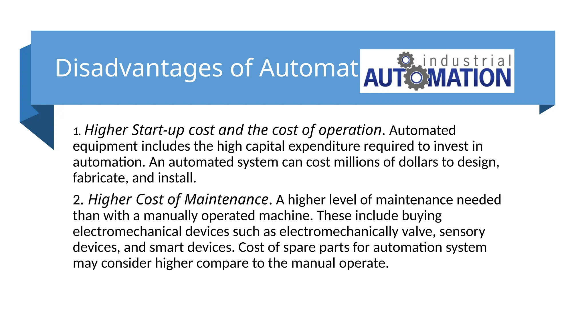 Disadvantages of Automation
1. Higher Start-up cost and the cost of operation. Automated
equipment includes the high capital expenditure required to invest in
automation. An automated system can cost millions of dollars to design,
fabricate, and install.
2. Higher Cost of Maintenance. A higher level of maintenance needed
than with a manually operated machine. These include buying
electromechanical devices such as electromechanically valve, sensory
devices, and smart devices. Cost of spare parts for automation system
may consider higher compare to the manual operate.
 