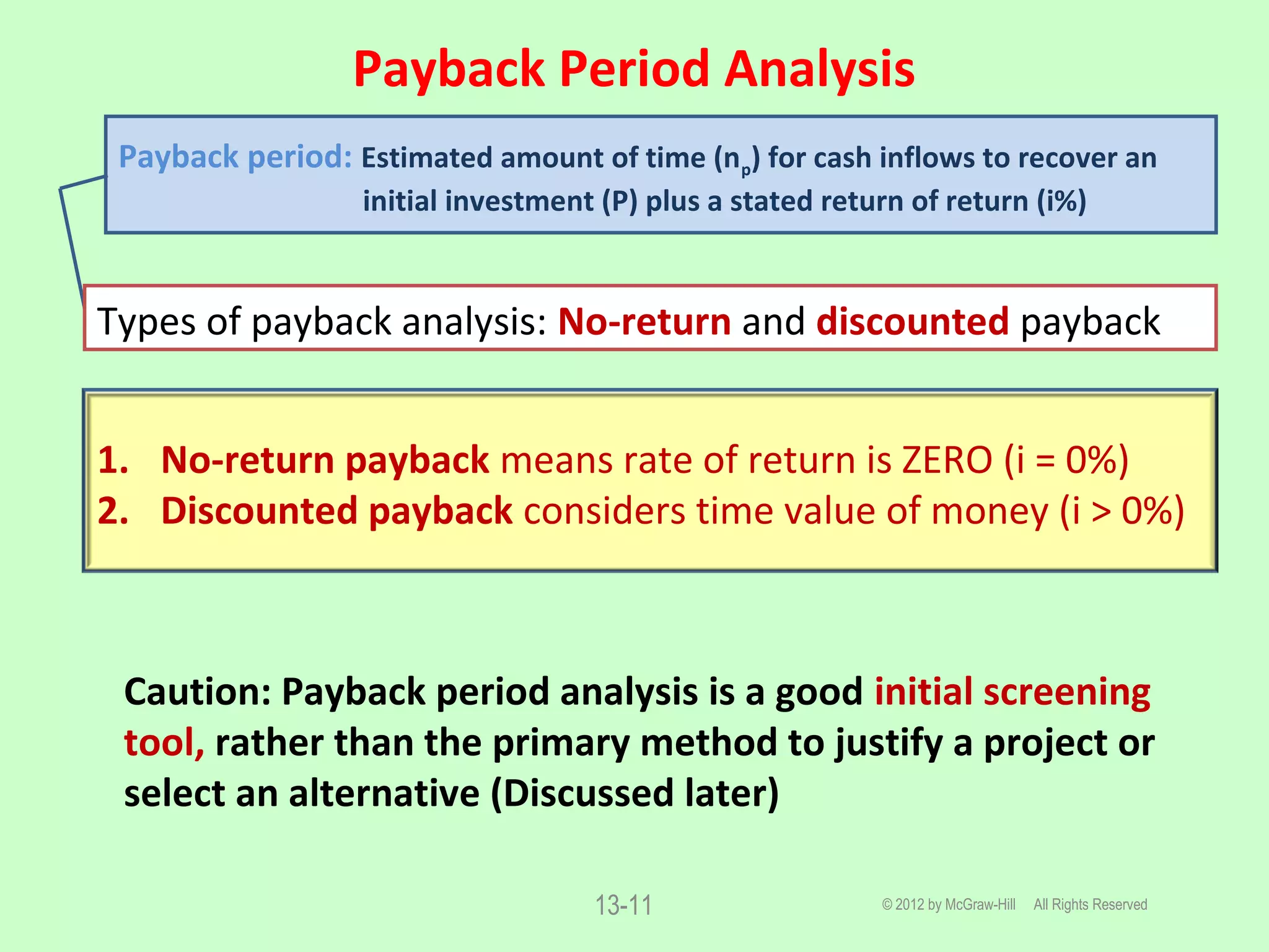 Payback Period Analysis
© 2012 by McGraw-Hill All Rights Reserved13-11
Caution: Payback period analysis is a good initial screening
tool, rather than the primary method to justify a project or
select an alternative (Discussed later)
Payback period: Estimated amount of time (np) for cash inflows to recover an
initial investment (P) plus a stated return of return (i%)
Types of payback analysis: No-return and discounted payback
1. No-return payback means rate of return is ZERO (i = 0%)
2. Discounted payback considers time value of money (i > 0%)
 