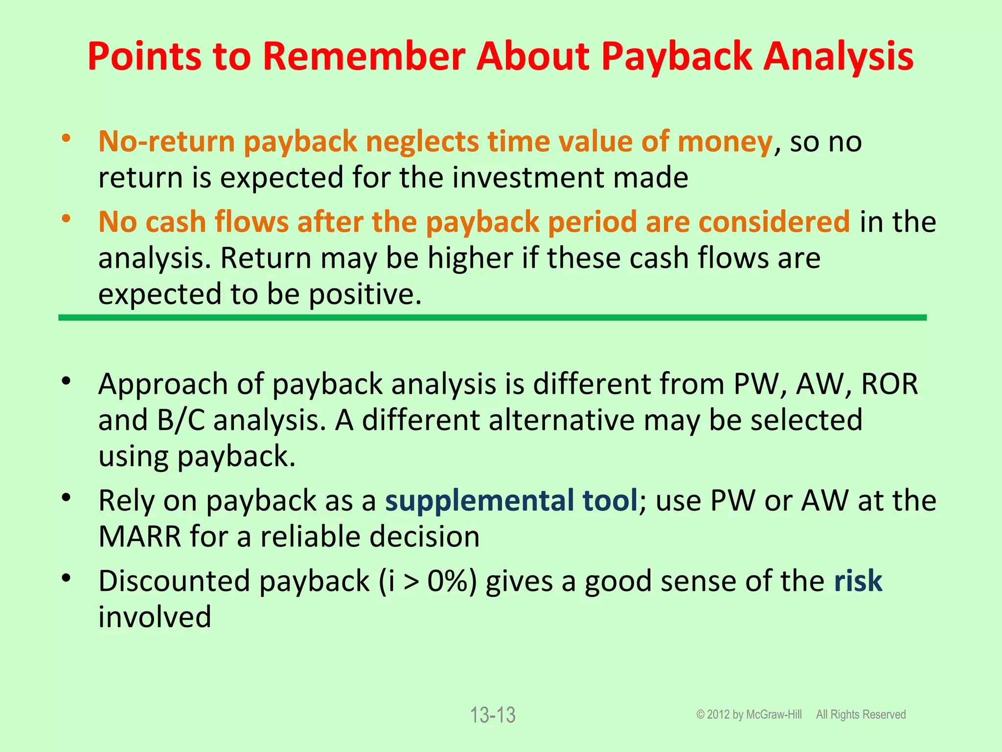 Points to Remember About Payback Analysis
© 2012 by McGraw-Hill All Rights Reserved13-13
• No-return payback neglects time value of money, so no
return is expected for the investment made
• No cash flows after the payback period are considered in the
analysis. Return may be higher if these cash flows are
expected to be positive.
• Approach of payback analysis is different from PW, AW, ROR
and B/C analysis. A different alternative may be selected
using payback.
• Rely on payback as a supplemental tool; use PW or AW at the
MARR for a reliable decision
• Discounted payback (i > 0%) gives a good sense of the risk
involved
 