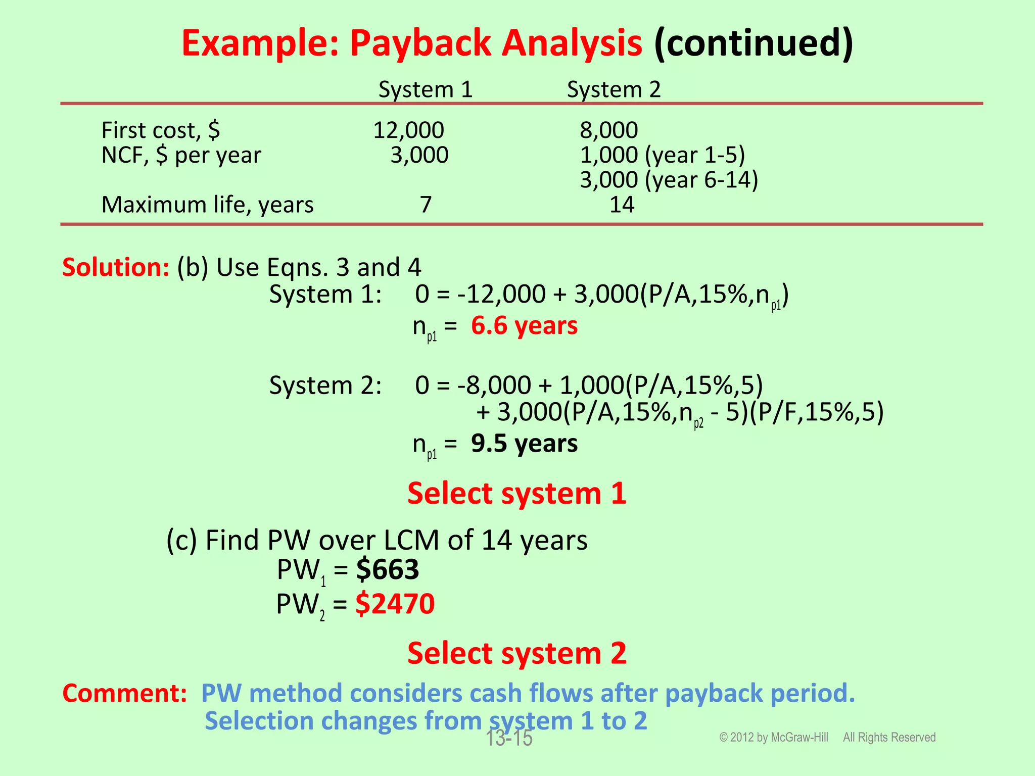 Example: Payback Analysis (continued)
© 2012 by McGraw-Hill All Rights Reserved13-15
System 1 System 2
First cost, $ 12,000 8,000
NCF, $ per year 3,000 1,000 (year 1-5)
3,000 (year 6-14)
Maximum life, years 7 14
Solution: (b) Use Eqns. 3 and 4
System 1: 0 = -12,000 + 3,000(P/A,15%,np1)
np1 = 6.6 years
System 2: 0 = -8,000 + 1,000(P/A,15%,5)
+ 3,000(P/A,15%,np2 - 5)(P/F,15%,5)
np1 = 9.5 years
Select system 1
(c) Find PW over LCM of 14 years
PW1 = $663
PW2 = $2470
Select system 2
Comment: PW method considers cash flows after payback period.
Selection changes from system 1 to 2
 