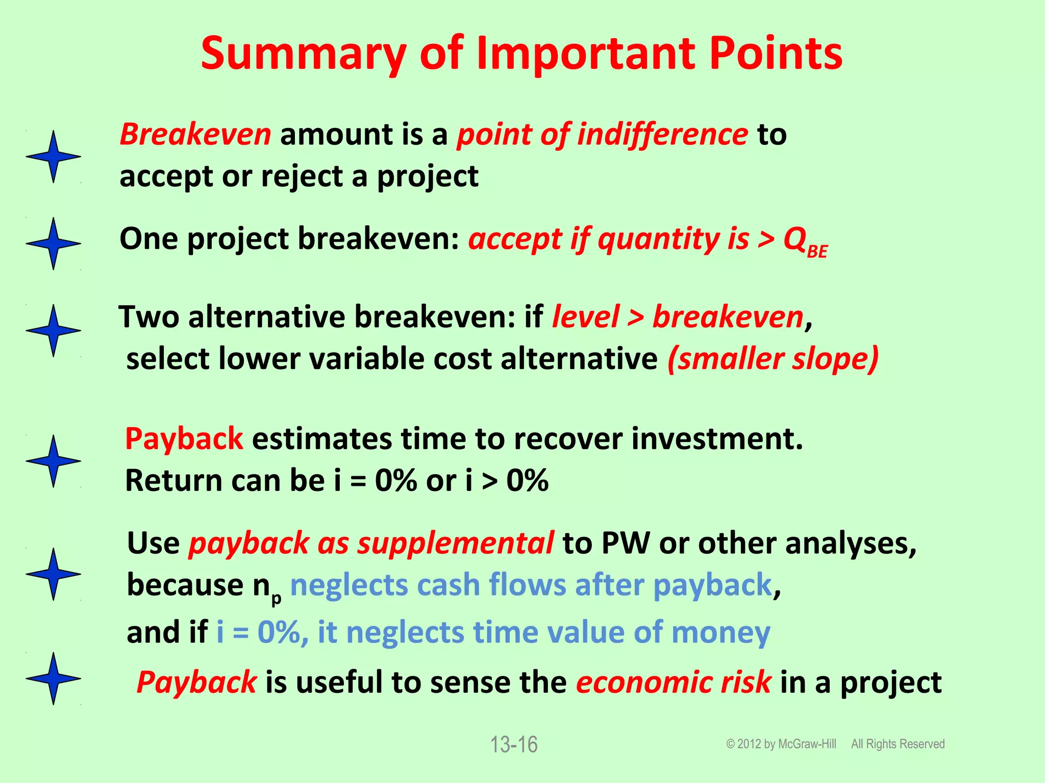 Summary of Important Points
© 2012 by McGraw-Hill All Rights Reserved13-16
Breakeven amount is a point of indifference to
accept or reject a project
One project breakeven: accept if quantity is > QBE
Two alternative breakeven: if level > breakeven,
select lower variable cost alternative (smaller slope)
Payback estimates time to recover investment.
Return can be i = 0% or i > 0%
Use payback as supplemental to PW or other analyses,
because np neglects cash flows after payback,
and if i = 0%, it neglects time value of money
Payback is useful to sense the economic risk in a project
 