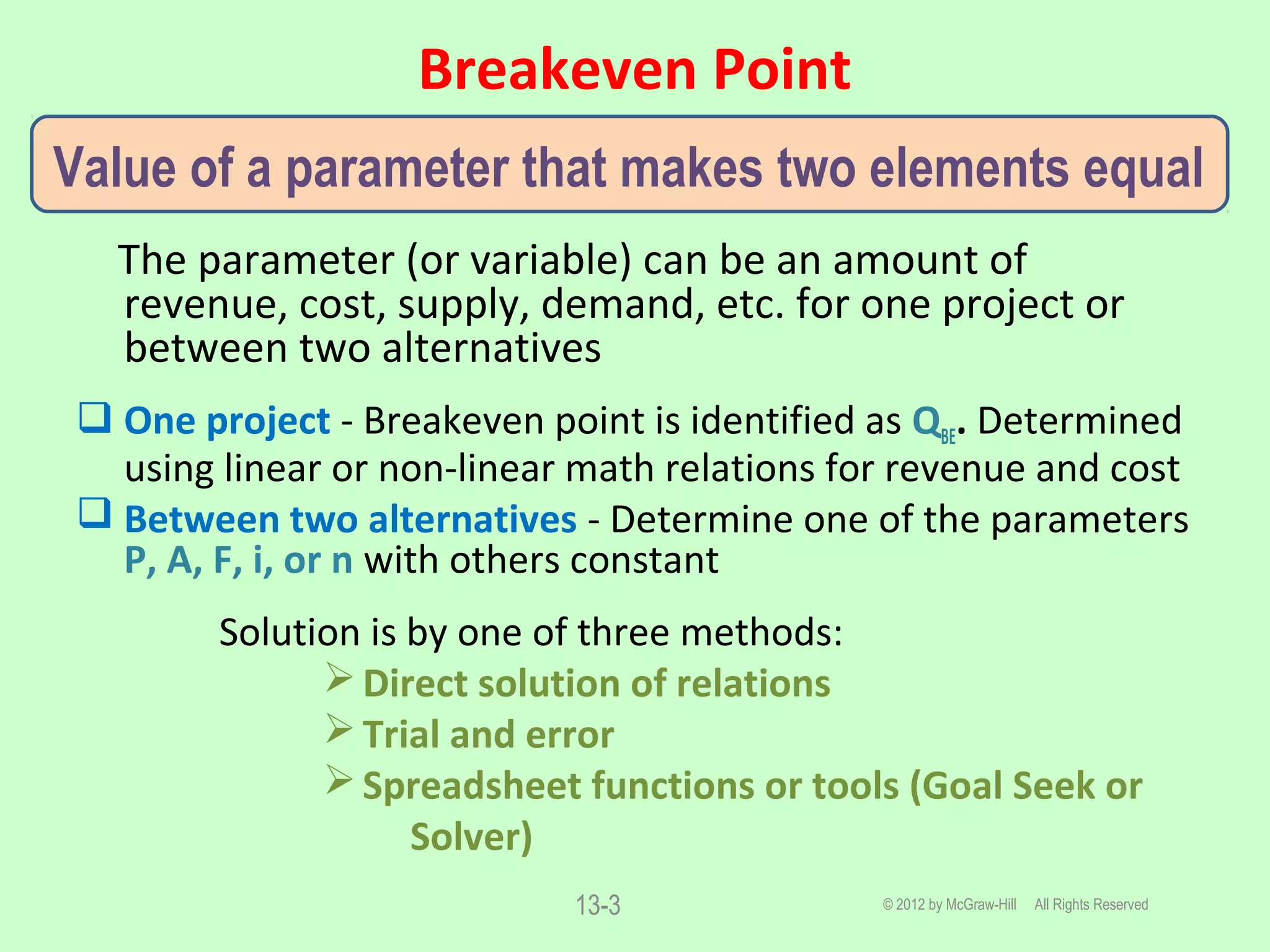 Breakeven Point
© 2012 by McGraw-Hill All Rights Reserved13-3
The parameter (or variable) can be an amount of
revenue, cost, supply, demand, etc. for one project or
between two alternatives
 One project - Breakeven point is identified as QBE. Determined
using linear or non-linear math relations for revenue and cost
 Between two alternatives - Determine one of the parameters
P, A, F, i, or n with others constant
Solution is by one of three methods:
Direct solution of relations
Trial and error
Spreadsheet functions or tools (Goal Seek or
Solver)
Value of a parameter that makes two elements equal
 