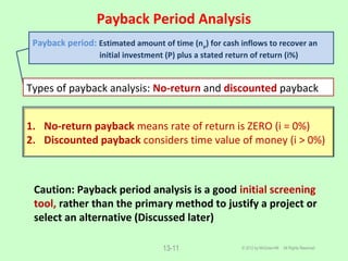 Payback Period Analysis
© 2012 by McGraw-Hill All Rights Reserved13-11
Caution: Payback period analysis is a good initial screening
tool, rather than the primary method to justify a project or
select an alternative (Discussed later)
Payback period: Estimated amount of time (np) for cash inflows to recover an
initial investment (P) plus a stated return of return (i%)
Types of payback analysis: No-return and discounted payback
1. No-return payback means rate of return is ZERO (i = 0%)
2. Discounted payback considers time value of money (i > 0%)
 