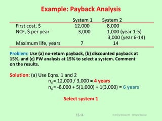 Example: Payback Analysis
© 2012 by McGraw-Hill All Rights Reserved13-14
System 1 System 2
First cost, $ 12,000 8,000
NCF, $ per year 3,000 1,000 (year 1-5)
3,000 (year 6-14)
Maximum life, years 7 14
Problem: Use (a) no-return payback, (b) discounted payback at
15%, and (c) PW analysis at 15% to select a system. Comment
on the results.
Solution: (a) Use Eqns. 1 and 2
np1= 12,000 / 3,000 = 4 years
np2= -8,000 + 5(1,000) + 1(3,000) = 6 years
Select system 1
 