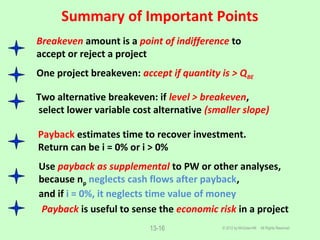Summary of Important Points
© 2012 by McGraw-Hill All Rights Reserved13-16
Breakeven amount is a point of indifference to
accept or reject a project
One project breakeven: accept if quantity is > QBE
Two alternative breakeven: if level > breakeven,
select lower variable cost alternative (smaller slope)
Payback estimates time to recover investment.
Return can be i = 0% or i > 0%
Use payback as supplemental to PW or other analyses,
because np neglects cash flows after payback,
and if i = 0%, it neglects time value of money
Payback is useful to sense the economic risk in a project
 
