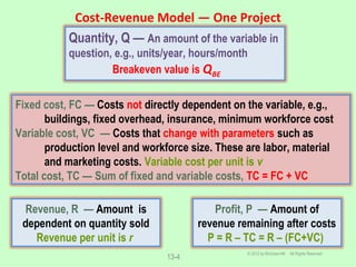 Cost-Revenue Model ― One Project
© 2012 by McGraw-Hill All Rights Reserved
13-4
Quantity, Q — An amount of the variable in
question, e.g., units/year, hours/month
Breakeven value is QBE
Fixed cost, FC — Costs not directly dependent on the variable, e.g.,
buildings, fixed overhead, insurance, minimum workforce cost
Variable cost, VC — Costs that change with parameters such as
production level and workforce size. These are labor, material
and marketing costs. Variable cost per unit is v
Total cost, TC — Sum of fixed and variable costs, TC = FC + VC
Revenue, R — Amount is
dependent on quantity sold
Revenue per unit is r
Profit, P — Amount of
revenue remaining after costs
P = R – TC = R – (FC+VC)
 