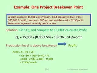 Example: One Project Breakeven Point
© 2012 by McGraw-Hill All Rights Reserved
Solution: Find QBE and compare to 15,000; calculate Profit
QBE = 75,000 / (8.00-2.50) = 13,636 units/month
Production level is above breakeven Profit
Profit = R – (FC + VC)
= rQ – (FC + vQ) = (r-v)Q – FC
= (8.00 – 2.50)(15,000) – 75,000
= $ 7500/month
13-6
A plant produces 15,000 units/month. Find breakeven level if FC =
$75,000 /month, revenue is $8/unit and variable cost is $2.50/unit.
Determine expected monthly profit or loss.
 