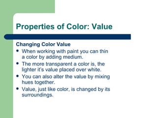 Properties of Color: Value
Changing Color Value
 When working with paint you can thin
a color by adding medium.
 The more transparent a color is, the
lighter it’s value placed over white.
 You can also alter the value by mixing
hues together.
 Value, just like color, is changed by its
surroundings.
 