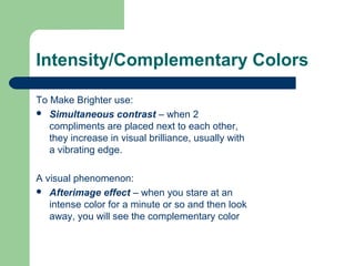 Intensity/Complementary Colors
To Make Brighter use:
 Simultaneous contrast – when 2
compliments are placed next to each other,
they increase in visual brilliance, usually with
a vibrating edge.
A visual phenomenon:
 Afterimage effect – when you stare at an
intense color for a minute or so and then look
away, you will see the complementary color
 