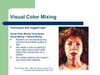 Visual Color Mixing
Techniques that suggest light
Visual Color Mixing Techniques:
Visual Mixing = Optical Mixing
 Pigment can not reproduce the
luminous and brilliant quality of
light
 We create a color by placing 2
pure colors next to each other
rather then mixing them on a
palette.
 At a certain distance the viewer’s
eye mixes them together
Chuck Close. April. 1990-1991.Oil on canvas, 8’ 4” x
7’. Courtesy Pace Wildenstein, New York.
 