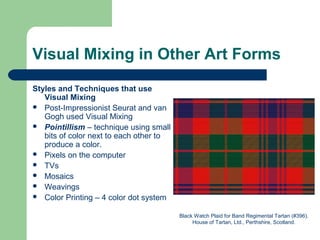 Visual Mixing in Other Art Forms
Styles and Techniques that use
Visual Mixing
 Post-Impressionist Seurat and van
Gogh used Visual Mixing
 Pointillism – technique using small
bits of color next to each other to
produce a color.
 Pixels on the computer
 TVs
 Mosaics
 Weavings
 Color Printing – 4 color dot system
Black Watch Plaid for Band Regimental Tartan (#396).
House of Tartan, Ltd., Perthshire, Scotland.
 