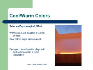 Cool/Warm Colors
Color as Psychological Effect
Warm colors will suggest a feeling
of heat.
Cool colors might induce a chill.
Example: Here the artist plays with
both warm/cool in a room
installation
James Turrell. Meeting. 1986.
 