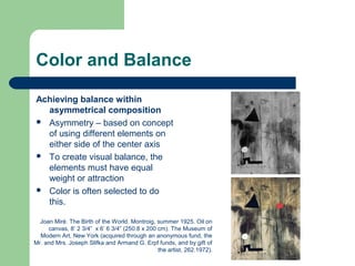 Color and Balance
Achieving balance within
asymmetrical composition
 Asymmetry – based on concept
of using different elements on
either side of the center axis
 To create visual balance, the
elements must have equal
weight or attraction
 Color is often selected to do
this.
Joan Miré. The Birth of the World. Montroig, summer 1925. Oil on
canvas, 8’ 2 3/4” x 6’ 6 3/4” (250.8 x 200 cm). The Museum of
Modern Art, New York (acquired through an anonymous fund, the
Mr. and Mrs. Joseph Slifka and Armand G. Erpf funds, and by gift of
the artist, 262.1972).
 