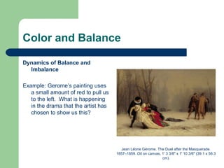 Color and Balance
Dynamics of Balance and
Imbalance
Example: Gerome’s painting uses
a small amount of red to pull us
to the left. What is happening
in the drama that the artist has
chosen to show us this?
Jean Léone Gérome. The Duel after the Masquerade.
1857–1859. Oil on canvas, 1' 3 3/8" x 1' 10 3/6" (39.1 x 56.3
cm).
 
