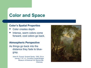 Color and Space
Color’s Spatial Properties
 Color creates depth
 Intense, warm colors come
forward, cool colors go back.
Atmospheric Perspective
As things go back into the
distance they fade to blue-
gray.
Asher B. Durand. Kindred Spirits. 1849. Oil on
canvas, 3’ 8” x 3’. Courtesy Crystal Bridges
Museum of American Art, Bentonville,
Arkansas.
 