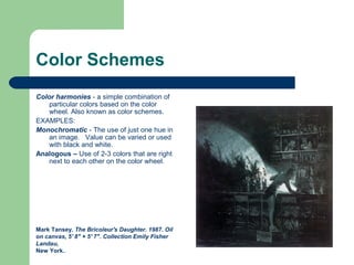 Color Schemes
Color harmonies - a simple combination of
particular colors based on the color
wheel. Also known as color schemes.
EXAMPLES:
Monochromatic - The use of just one hue in
an image. Value can be varied or used
with black and white.
Analogous – Use of 2-3 colors that are right
next to each other on the color wheel.
Mark Tansey. The Bricoleur's Daughter. 1987. Oil
on canvas, 5' 8" × 5' 7". Collection Emily Fisher
Landau,
New York..
 