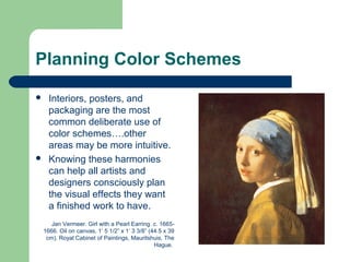 Planning Color Schemes
 Interiors, posters, and
packaging are the most
common deliberate use of
color schemes….other
areas may be more intuitive.
 Knowing these harmonies
can help all artists and
designers consciously plan
the visual effects they want
a finished work to have.
Jan Vermeer. Girl with a Pearl Earring. c. 1665-
1666. Oil on canvas, 1’ 5 1/2” x 1’ 3 3/8” (44.5 x 39
cm). Royal Cabinet of Paintings, Mauritshuis, The
Hague.
 