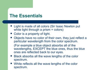 The Essentials
 Light is made of all colors (Sir Isaac Newton put
white light through a prism = colors)
 Color is a property of light.
 Objects have no color of their own, they just reflect a
particular wavelength from the color spectrum.
(For example a blue object absorbs all of the
wavelengths, EXCEPT the blue ones, thus the blue
ones are reflected back to our eyes.
 Black absorbs all the wave lengths of the color
spectrum.
 White reflects all the wave lengths of the color
spectrum.
 