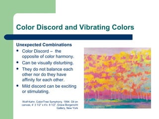 Color Discord and Vibrating Colors
Unexpected Combinations
 Color Discord – the
opposite of color harmony.
 Can be visually disturbing.
 They do not balance each
other nor do they have
affinity for each other.
 Mild discord can be exciting
or stimulating.
Wolf Kahn. Color/Tree Symphony. 1994. Oil on
canvas, 4’ 3 1/2” x 4’x 8 1/2”. Grace Borgenicht
Gallery, New York
 