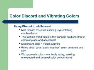 Color Discord and Vibrating Colors
Using Discord to add Interest
 Mild discord results in exciting, eye-catching
combinations
 The fashion world exploits this concept so discordant is
commonplace and acceptable
 Discordant color = visual surprise
 Rules about what “goes together” seem outdated and
silly.
 We approach color more freely today, seeking
unexpected and unusual color combinations
 