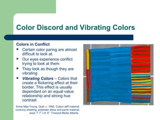 Color Discord and Vibrating Colors
Colors in Conflict
 Certain color paring are almost
difficult to look at.
 Our eyes experience conflict
trying to look at them
 They look as though they are
vibrating
 Vibrating Colors – Colors that
create a flickering effect at their
border. This effect is usually
dependant on an equal value
relationship and strong hue
contrast
Annie Mae Young. Quilt. c. 1965. Cotton stiff material:
corduroy sheeting, polyester dress and pants material,
wool, 7’ 7” x 6’ 9”. Tinwood Media Atlanta.
 